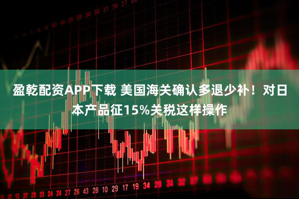 盈乾配资APP下载 美国海关确认多退少补!对日本产品征15%关税这样操作
