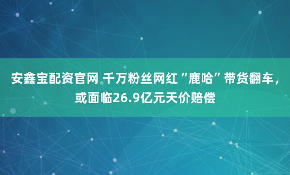 安鑫宝配资官网 千万粉丝网红“鹿哈”带货翻车，或面临26.9亿元天价赔偿