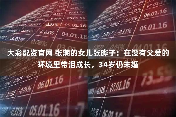 大彩配资官网 张潮的女儿张晔子：在没有父爱的环境里带泪成长，34岁仍未婚
