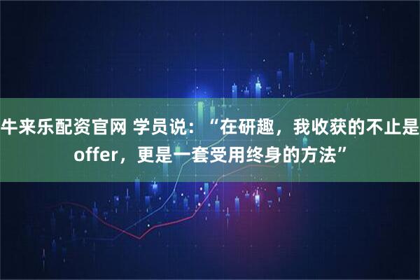 牛来乐配资官网 学员说:“在研趣,我收获的不止是offer,更是一套受用终身的方法”