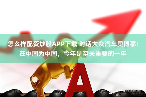 怎么样配资炒股APP下载 对话大众汽车奥博穆：在中国为中国，今年是至关重要的一年