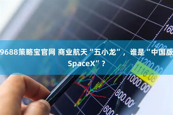9688策略宝官网 商业航天“五小龙”,谁是“中国版SpaceX”?