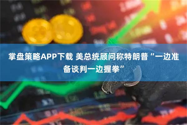 掌盘策略APP下载 美总统顾问称特朗普“一边准备谈判一边握拳”