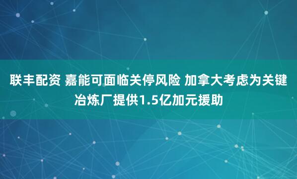 联丰配资 嘉能可面临关停风险 加拿大考虑为关键冶炼厂提供1.5亿加元援助