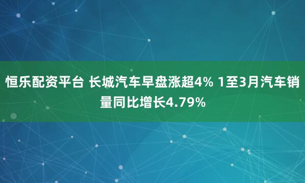 恒乐配资平台 长城汽车早盘涨超4% 1至3月汽车销量同比增长4.79%