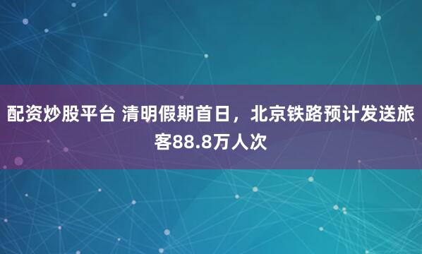配资炒股平台 清明假期首日,北京铁路预计发送旅客88.8万人次