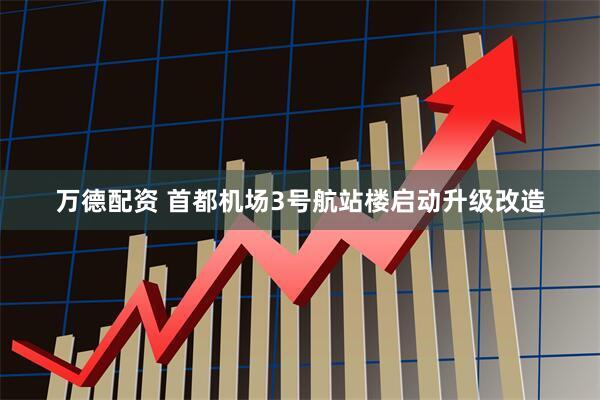 万德配资 首都机场3号航站楼启动升级改造