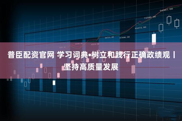 普臣配资官网 学习词典•树立和践行正确政绩观丨坚持高质量发展