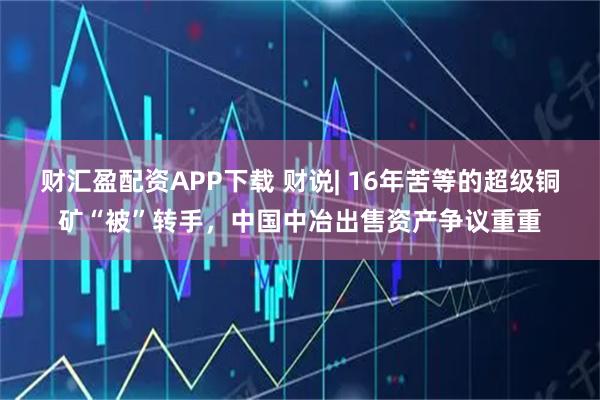 财汇盈配资APP下载 财说| 16年苦等的超级铜矿“被”转手，中国中冶出售资产争议重重