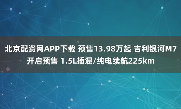 北京配资网APP下载 预售13.98万起 吉利银河M7开启预售 1.5L插混/纯电续航225km