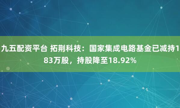 九五配资平台 拓荆科技：国家集成电路基金已减持183万股，持股降至18.92%