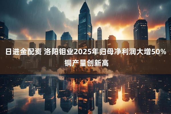 日进金配资 洛阳钼业2025年归母净利润大增50% 铜产量创新高
