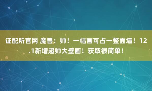 证配所官网 魔兽：帅！一幅画可占一整面墙！12.1新增超帅大壁画！获取很简单！