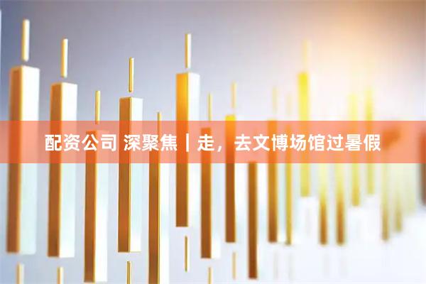 配资公司 深聚焦｜走，去文博场馆过暑假