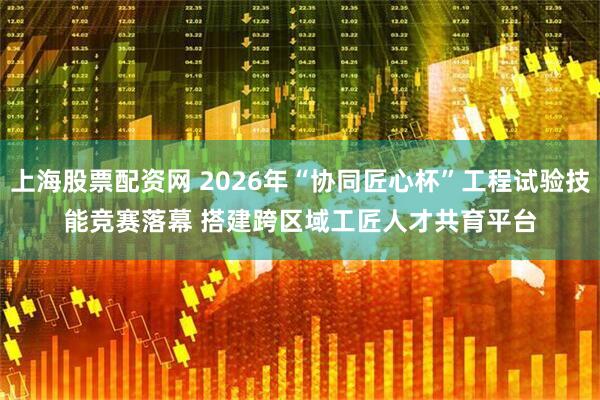 上海股票配资网 2026年“协同匠心杯”工程试验技能竞赛落幕 搭建跨区域工匠人才共育平台
