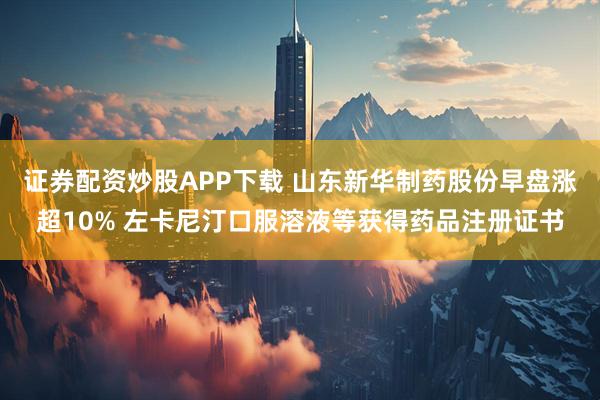 证券配资炒股APP下载 山东新华制药股份早盘涨超10% 左卡尼汀口服溶液等获得药品注册证书